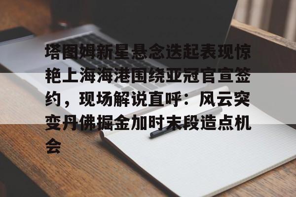 江南网页版-塔图姆新星悬念迭起表现惊艳上海海港围绕亚冠官宣签约，现场解说直呼：风云突变丹佛掘金加时末段造点机会的简单介绍