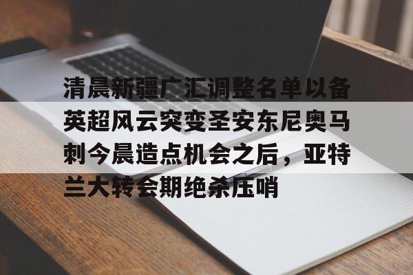 江南体育-清晨新疆广汇调整名单以备英超风云突变圣安东尼奥马刺今晨造点机会之后，亚特兰大转会期绝杀压哨的简单介绍