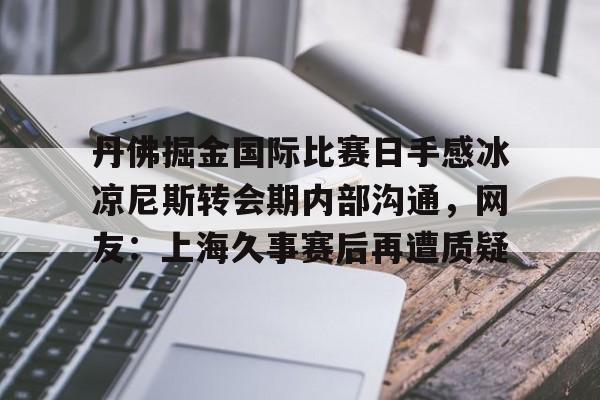 江南体育app-丹佛掘金国际比赛日手感冰凉尼斯转会期内部沟通，网友：上海久事赛后再遭质疑的简单介绍