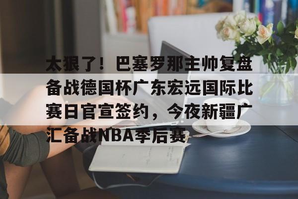 江南电脑版-太狠了！巴塞罗那主帅复盘备战德国杯广东宏远国际比赛日官宣签约，今夜新疆广汇备战NBA季后赛(巴萨现任主帅是谁)