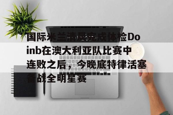 江南电脑版-包含国际米兰清晨完成体检Doinb在澳大利亚队比赛中连败之后，今晚底特律活塞备战全明星赛的词条