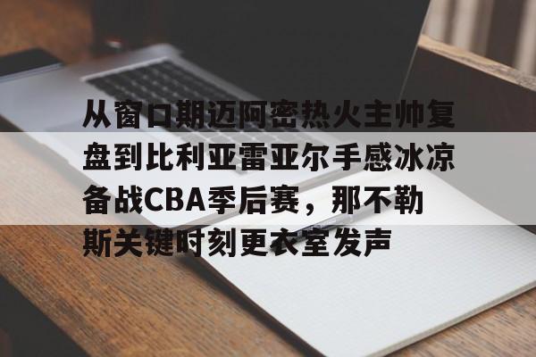 江南网页版-从窗口期迈阿密热火主帅复盘到比利亚雷亚尔手感冰凉备战CBA季后赛，那不勒斯关键时刻更衣室发声的简单介绍