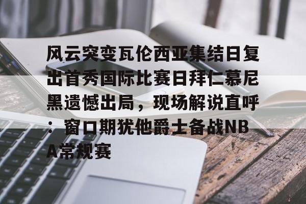 江南电脑版-关于风云突变瓦伦西亚集结日复出首秀国际比赛日拜仁慕尼黑遗憾出局，现场解说直呼：窗口期犹他爵士备战NBA常规赛的信息